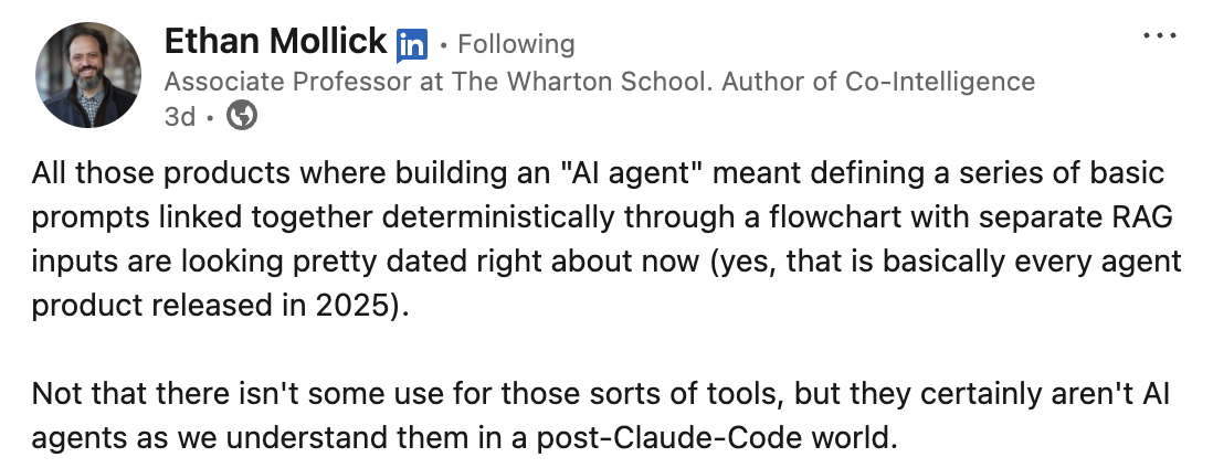 Ethan Mollick: All those products where building an AI agent meant defining a series of basic prompts linked together deterministically through a flowchart with separate RAG inputs are looking pretty dated right about now. They certainly aren’t AI agents as we understand them in a post-Claude-Code world.